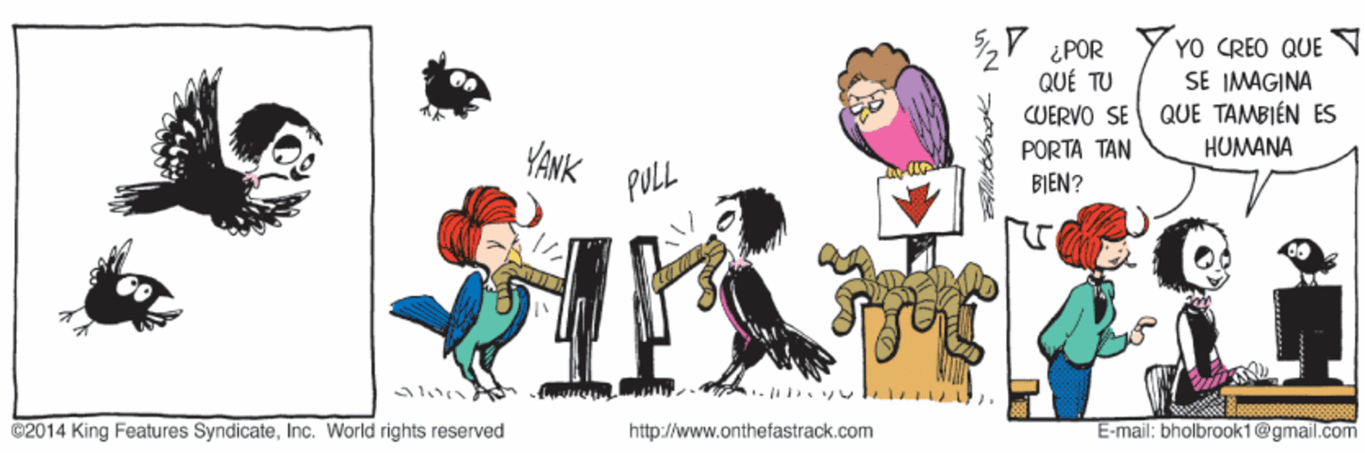 Drawing OCR: Y ¿POR QUÉ TU YO CREO QUE SE IMAGINA QUE TAMBIÉN ES HUMANA CUERVO SE YANK PULL PORTA TAN BIEN? ©2014 King Features SyndicateInc. World rights reserved http://www.onthefastrack.com E-mail: bholbrook1@gmail.com Y ¿POR QUÉ TU YO CREO QUE SE IMAGINA QUE TAMBIÉN ES HUMANA CUERVO SE YANK PULL PORTA TAN BIEN? ©2014 King Features SyndicateInc. World rights reserved http://www.onthefastrack.com E-mail: bholbrook1@gmail.com