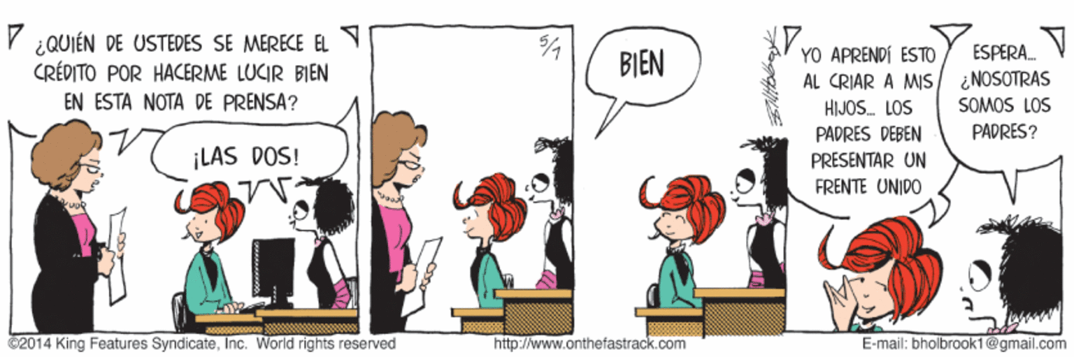 Line OCR: V ¿QUIÉN DE USTEDES SE MERECE EL CRÉDITO POR HACERME LUCIR BIEN YO APRENDI ESTO AL CRIAR A MIS HIJOS. LOS ESPERA. BIEN ¿NOSOTRAS SOMOS LOS EN ESTA NOTA DE PRENSA? PADRES DEBEN PADRES? ¡LAS DOS! PRESENTAR UN FRENTE UNIDO ©2014 King Features SyndicateInc. World rights reserved http://www.onthefastrack.com E-mail: bholbrook1@gmail.com V ¿QUIÉN DE USTEDES SE MERECE EL CRÉDITO POR HACERME LUCIR BIEN YO APRENDI ESTO AL CRIAR A MIS HIJOS. LOS ESPERA. BIEN ¿NOSOTRAS SOMOS LOS EN ESTA NOTA DE PRENSA? PADRES DEBEN PADRES? ¡LAS DOS! PRESENTAR UN FRENTE UNIDO ©2014 King Features SyndicateInc. World rights reserved http://www.onthefastrack.com E-mail: bholbrook1@gmail.com