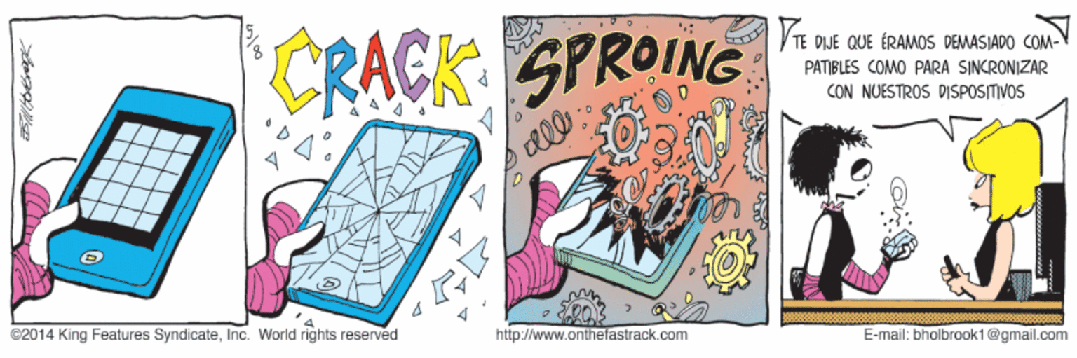 Painting OCR: TE CRACK SPROING DIJE QUE ÉRAMOS DEMASIADO COM- PATIBLES COMO PARA SINCRONIZAR CON NUESTROS DISPOSITIVOS C2014 King Features SyndicateInc. World rights reserved http://www.onthefastrack.com E-mail: bholbrook1@gmail.com TE CRACK SPROING DIJE QUE ÉRAMOS DEMASIADO COM- PATIBLES COMO PARA SINCRONIZAR CON NUESTROS DISPOSITIVOS C2014 King Features SyndicateInc. World rights reserved http://www.onthefastrack.com E-mail: bholbrook1@gmail.com