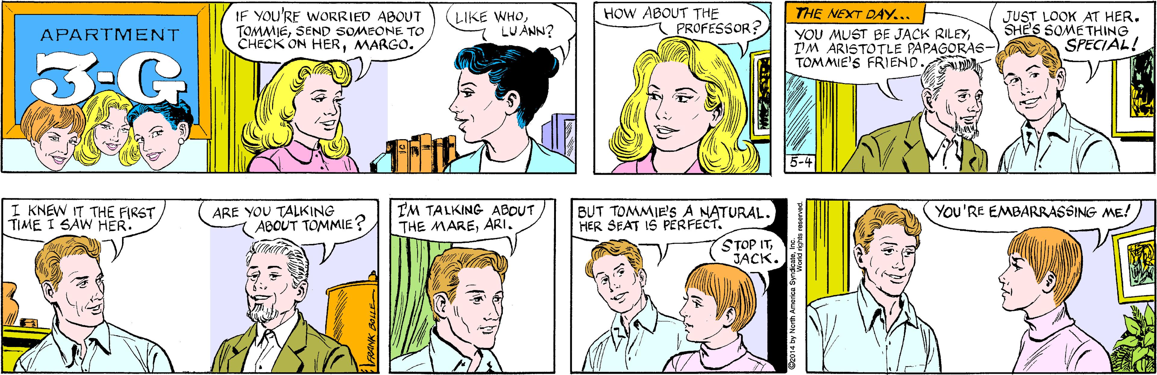 Vertebrate OCR: IF YOU'RE WORRIED ABOUT TOMMIESEND SOMEONE TO CHECK ON HERMARGO. LIKE WHO7 LUANN? HOW ABOUT THE PROFESSOR? APARTMENT 3-G I KNEW IT THE FIRST TIME I SAW HER. THE NEXT DAY... YOU MUST BE JACK RILEYT'M ARISTOTLE PAPAGORAS- TOMMIE'S FRIEND. JUST LOOK AT HER. SHE'S SOME THING SPECIAL! ARE YOU TALKING ABOUT TOMMIE? 5-4 I'M TALKING ABOUT THE MAREARI. BUT TOMMIE's A NATURAL. HER SEAT IS PERFECT. YOU'RE EMBARRASSING ME! STOP ITJACK. 2014 by North America Synad nehts IF YOU'RE WORRIED ABOUT TOMMIESEND SOMEONE TO CHECK ON HERMARGO. LIKE WHO7 LUANN? HOW ABOUT THE PROFESSOR? APARTMENT 3-G I KNEW IT THE FIRST TIME I SAW HER. THE NEXT DAY... YOU MUST BE JACK RILEYT'M ARISTOTLE PAPAGORAS- TOMMIE'S FRIEND. JUST LOOK AT HER. SHE'S SOME THING SPECIAL! ARE YOU TALKING ABOUT TOMMIE? 5-4 I'M TALKING ABOUT THE MAREARI. BUT TOMMIE's A NATURAL. HER SEAT IS PERFECT. YOU'RE EMBARRASSING ME! STOP ITJACK. 2014 by North America Synad nehts