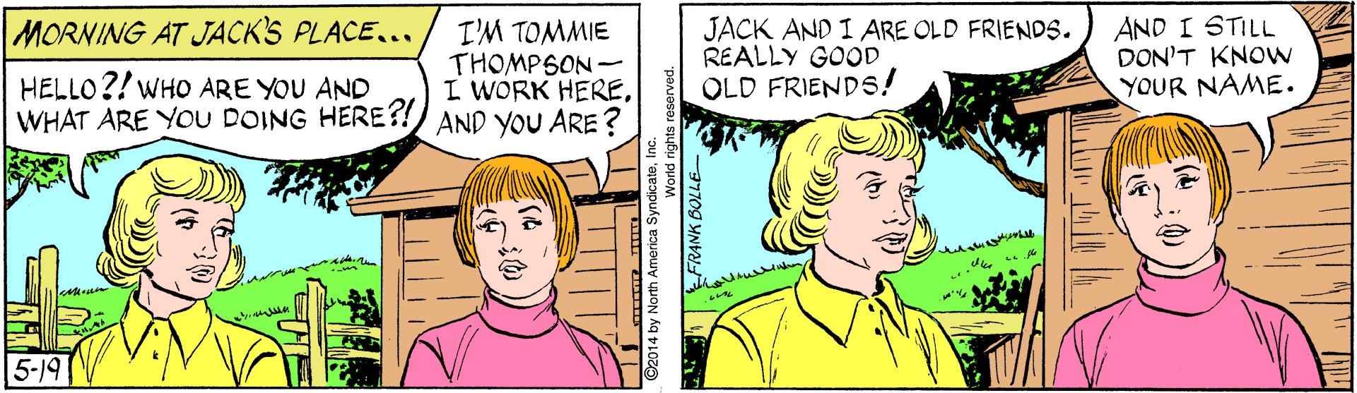 Sharing OCR: AND I STILL DON'T KNOW YOUR NAME. MORNING AT JACK'S PLACE... I'M TOMMIE THOMPSON- I WORK HEREWHAT ARE YOU DOING HERE?!) AND YOU ARE ? JACK AND I ARE OLD FRIENDS. REALLY GOOD OLD FRIENDS! HELLO?! WHO ARE YOU AND 5-19 ©2014 by North America S AND I STILL DON'T KNOW YOUR NAME. MORNING AT JACK'S PLACE... I'M TOMMIE THOMPSON- I WORK HEREWHAT ARE YOU DOING HERE?!) AND YOU ARE ? JACK AND I ARE OLD FRIENDS. REALLY GOOD OLD FRIENDS! HELLO?! WHO ARE YOU AND 5-19 ©2014 by North America S
