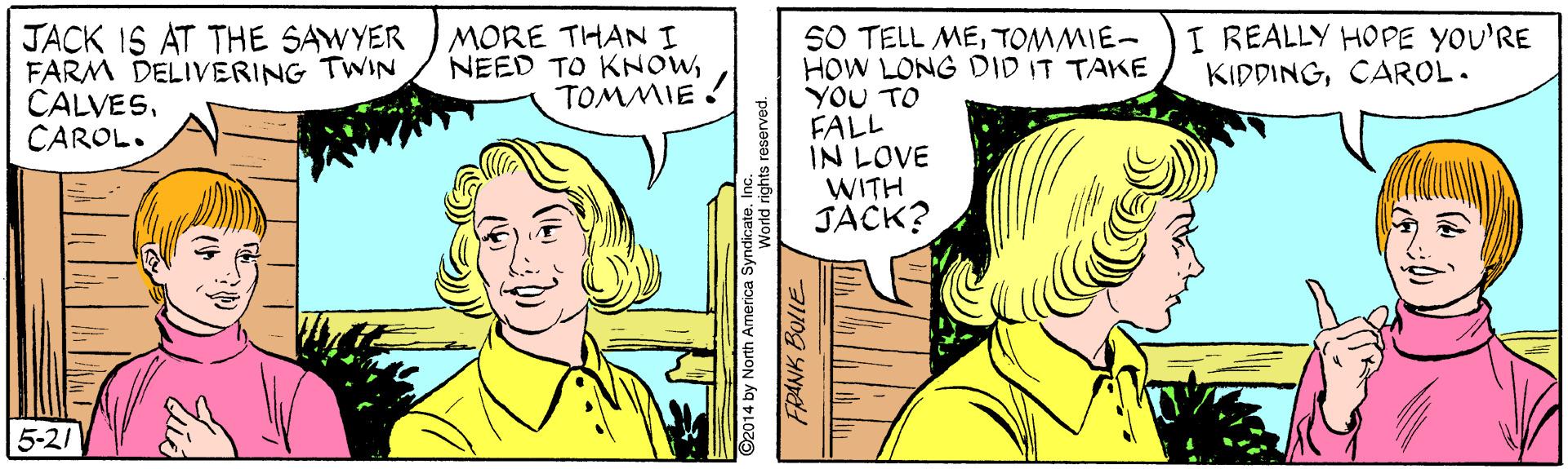 Gesture OCR: I REALLY HOPE YOU'RE KIDDINGCAROL. JACK 1S AT THE SAWYER FARM DELIVERING TWIN CALVESCAROL. S0 TELL METOMMIE- HOW LONG DID IT TAKE YOU TO FALL IN LOVE WITH JACK? MORE THANI NEED TO KNOWTOMMIE ! 5-21 ©2014 by North America SyndicateInc FRANK BOLLE I REALLY HOPE YOU'RE KIDDINGCAROL. JACK 1S AT THE SAWYER FARM DELIVERING TWIN CALVESCAROL. S0 TELL METOMMIE- HOW LONG DID IT TAKE YOU TO FALL IN LOVE WITH JACK? MORE THANI NEED TO KNOWTOMMIE ! 5-21 ©2014 by North America SyndicateInc FRANK BOLLE