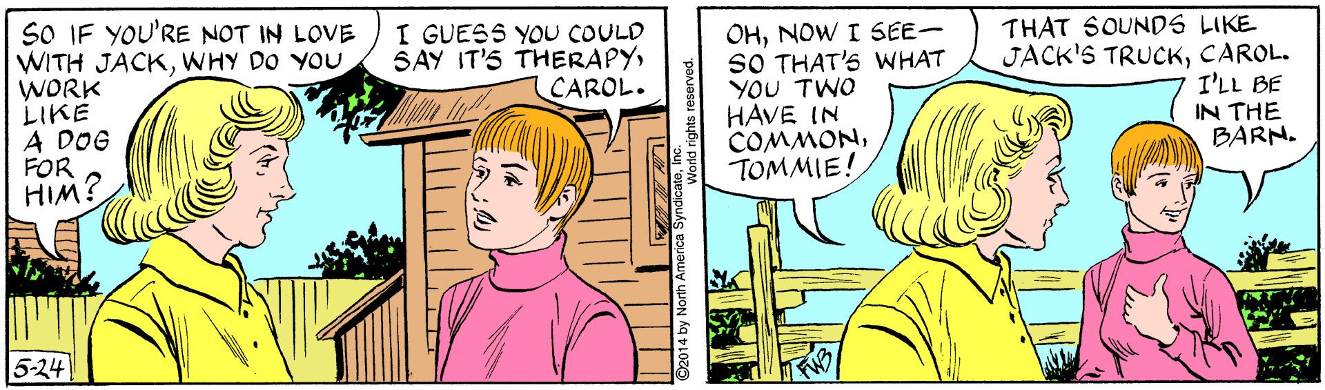Mammal OCR: SO IF YOU'RE NOT IN LOVE WITH JACKWHY DO YOU WORK LIKE A DOG FOR HIM? THAT SOUNDS LIKE JACK'S TRUCKCAROL. I'LL BE IN THE BARN. I GUESS YOU COULD SAY IT'S THERAPYCAROL. OHNOW I SEE- SO THAT'S WHAT YOU TWO HAVE IN COMMONTOMMIE! 5-24 SO IF YOU'RE NOT IN LOVE WITH JACKWHY DO YOU WORK LIKE A DOG FOR HIM? THAT SOUNDS LIKE JACK'S TRUCKCAROL. I'LL BE IN THE BARN. I GUESS YOU COULD SAY IT'S THERAPYCAROL. OHNOW I SEE- SO THAT'S WHAT YOU TWO HAVE IN COMMONTOMMIE! 5-24