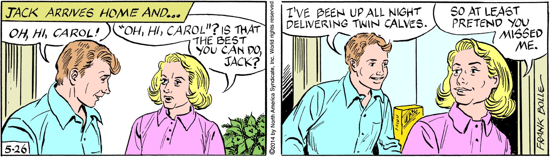 Tie OCR: I'VE BEEN UP ALL NIGHT DELIVERING TWIN CALVES. SO AT LEAST PRETEND YOU MISSED ME. JACK ARRIVES HOME AND... OHCAROL"? IS THAT THE BEST yöU CAN DOJACK? 5-26 2014 by North America SyndicateInc. World rights reser I'VE BEEN UP ALL NIGHT DELIVERING TWIN CALVES. SO AT LEAST PRETEND YOU MISSED ME. JACK ARRIVES HOME AND... OHCAROL"? IS THAT THE BEST yöU CAN DOJACK? 5-26 2014 by North America SyndicateInc. World rights reser