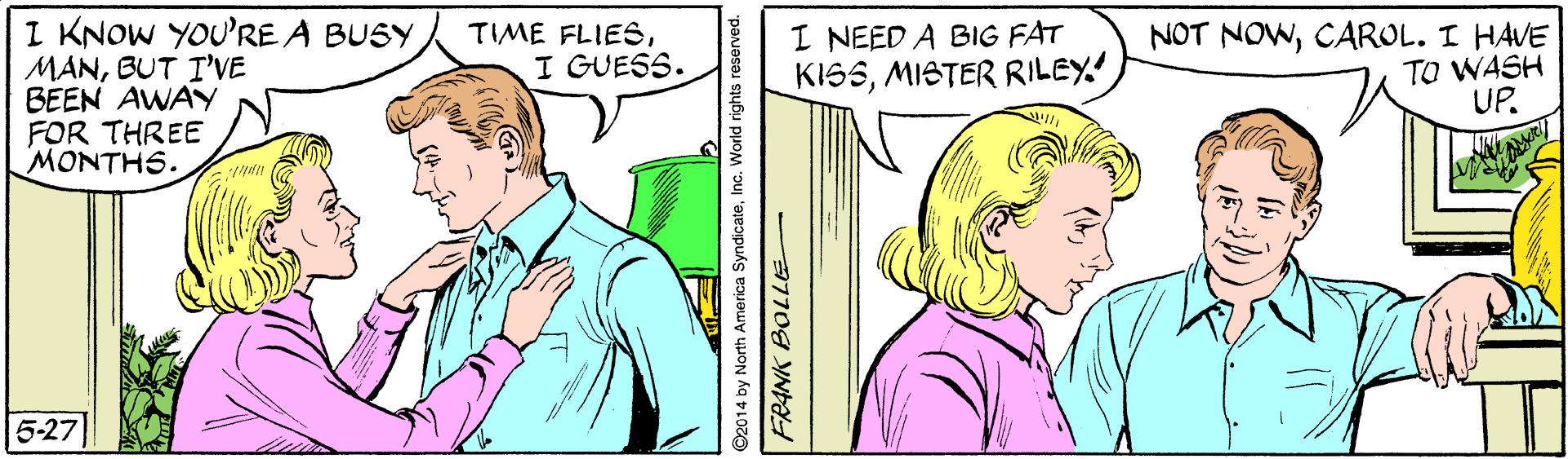 Jaw OCR: I KNOW YOU'RE A BUSY MANBUT I'VE BEEN AWAY FOR THREE MONTHS. TIME FLIESI GUESS. I NEED A BIG FAT KISSMISTER RILEY. NOT NOWCAROL. I HAVE TO WASH UP. 5-27 ©2014 by North America SyndicateInc. World rights re: FRANK BOLLE- I KNOW YOU'RE A BUSY MANBUT I'VE BEEN AWAY FOR THREE MONTHS. TIME FLIESI GUESS. I NEED A BIG FAT KISSMISTER RILEY. NOT NOWCAROL. I HAVE TO WASH UP. 5-27 ©2014 by North America SyndicateInc. World rights re: FRANK BOLLE-