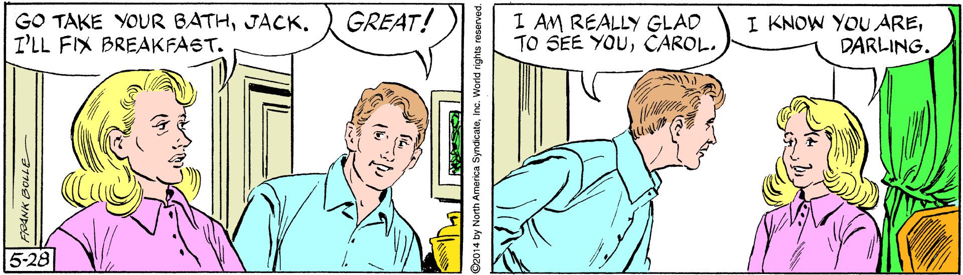 Sharing OCR: GO TAKE YOUR BATHJACK. I'LL FIX BREAKFAST. GREAT! I AM REALLY GLAD TO SEE YOUCAROL. I KNOW YOU AREDARLING. 5-28 PANK BOLLE 2014 by North America SyndicateInc. World rights reserved. GO TAKE YOUR BATHJACK. I'LL FIX BREAKFAST. GREAT! I AM REALLY GLAD TO SEE YOUCAROL. I KNOW YOU AREDARLING. 5-28 PANK BOLLE 2014 by North America SyndicateInc. World rights reserved.