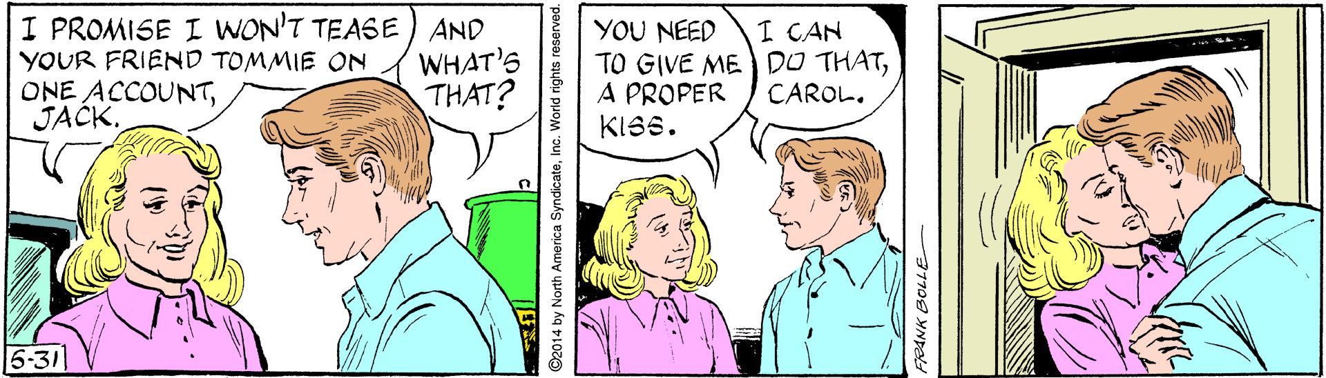 Organism OCR: I PROMISE I WON'T TEASE YOUR FRIEND TOMMIE ON ONE ACCOUNTJACK. AND WHAT'S THAT? YOU NEED TO GIVE ME DO THATA PROPER KISS. I CAN CAROL. 6-31 ©2014 by North America SyndicateInc. World rights reserved. ANK BOLLE I PROMISE I WON'T TEASE YOUR FRIEND TOMMIE ON ONE ACCOUNTJACK. AND WHAT'S THAT? YOU NEED TO GIVE ME DO THATA PROPER KISS. I CAN CAROL. 6-31 ©2014 by North America SyndicateInc. World rights reserved. ANK BOLLE