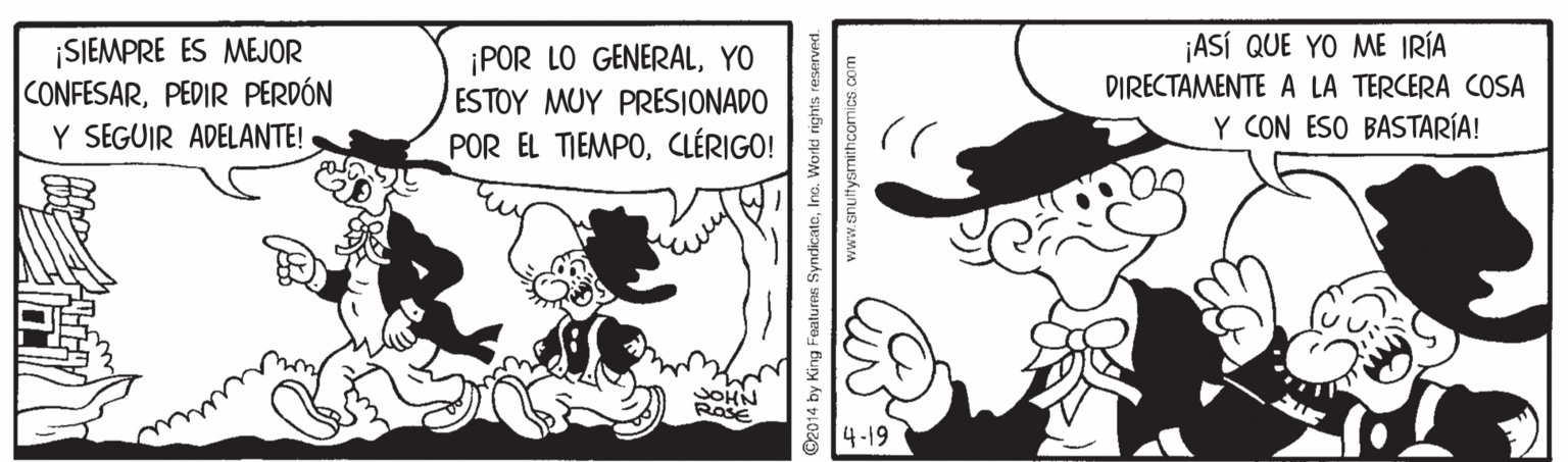 Art OCR: ¡SIEMPRE ES MEJOR CONFESARPEDIR PERDÓN Y SEGUIR ADELANTE! ¡POR LO GENERALYO ESTOY MUY PRESIONADO ¡ASÍ QUE YO ME IRÍA DIRECTAMENTE A LA TERCERA COSA Y CON ESO BASTARÍA! POR EL TIEMPOCLÉRIGO! RosE 4-19 2014 by King Featuras SyndicatoInc. World rights re ¡SIEMPRE ES MEJOR CONFESARPEDIR PERDÓN Y SEGUIR ADELANTE! ¡POR LO GENERALYO ESTOY MUY PRESIONADO ¡ASÍ QUE YO ME IRÍA DIRECTAMENTE A LA TERCERA COSA Y CON ESO BASTARÍA! POR EL TIEMPOCLÉRIGO! RosE 4-19 2014 by King Featuras SyndicatoInc. World rights re