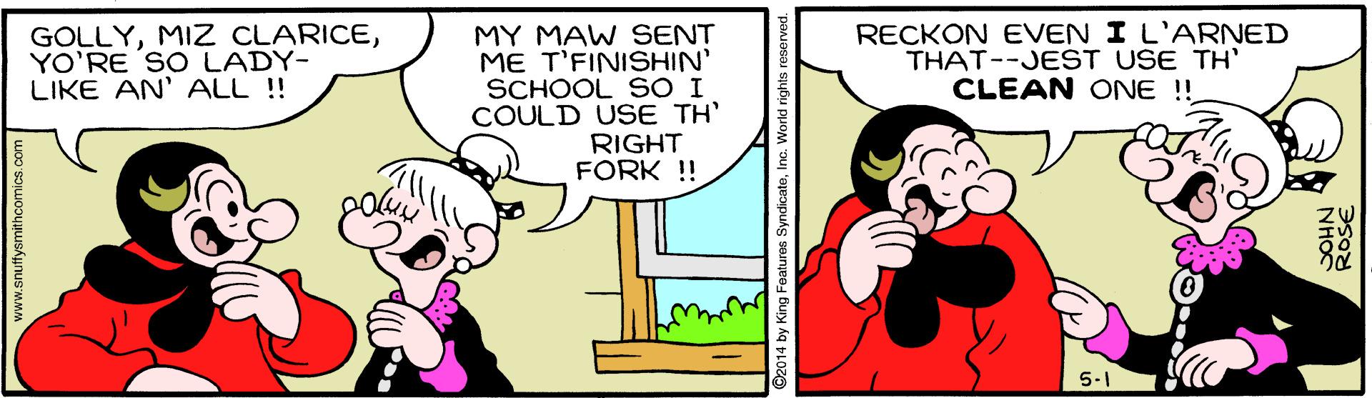 Mammal OCR: GOLLYYO'RE SO LADY- LIKE AN' ALL !! MY MAW SENT ME T'FINISHIN' SCHOOL SO I COULD USE TH' RIGHT FORK ! RECKON EVEN I L'ARNED THAT--JEST USE TH' CLEAN ONE !! 5-1 w.snuffysmithcomics c ©2014 by King Features SyndicateInc. World rights reserved. NH?C ROSE GOLLYMIZ CLARICEYO'RE SO LADY- LIKE AN' ALL !! MY MAW SENT ME T'FINISHIN' SCHOOL SO I COULD USE TH' RIGHT FORK ! RECKON EVEN I L'ARNED THAT--JEST USE TH' CLEAN ONE !! 5-1 w.snuffysmithcomics c ©2014 by King Features SyndicateInc. World rights reserved. NH?C ROSE