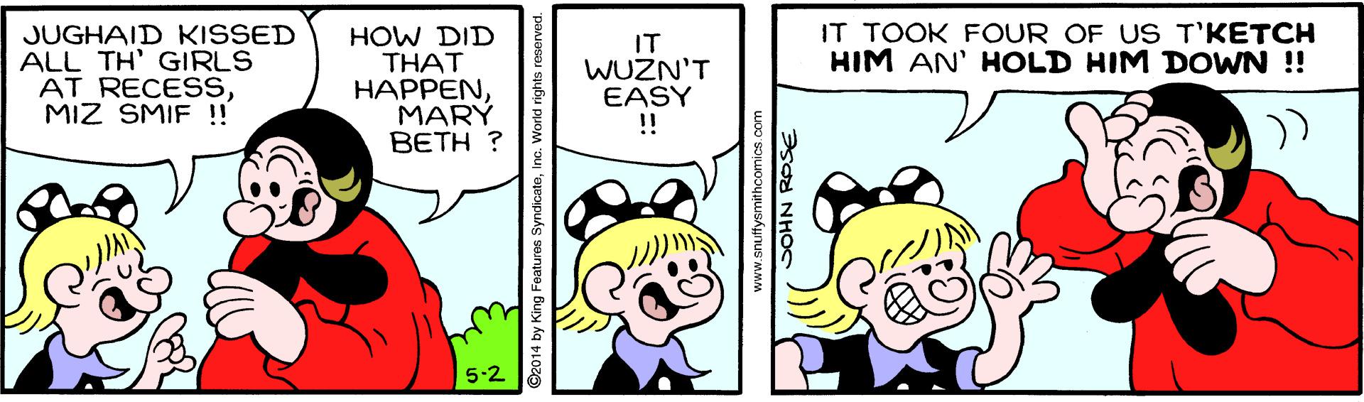 Mammal OCR: IT TOOK FOUR OF US T'KETCH HIM AN' HOLD HIM DOWN ! JUGHAID KISSED ALL TH' GIRLS AT RECESSMIZ SMIF !! HOW DID THAT HAPPENMARÝ BETH ? IT WUZN'T EASY !! 5-2 ©2014 by King Features SyndicateInc. World rights www.snuifysmithcomics.com GOHN RPSE IT TOOK FOUR OF US T'KETCH HIM AN' HOLD HIM DOWN ! JUGHAID KISSED ALL TH' GIRLS AT RECESSMIZ SMIF !! HOW DID THAT HAPPENMARÝ BETH ? IT WUZN'T EASY !! 5-2 ©2014 by King Features SyndicateInc. World rights www.snuifysmithcomics.com GOHN RPSE