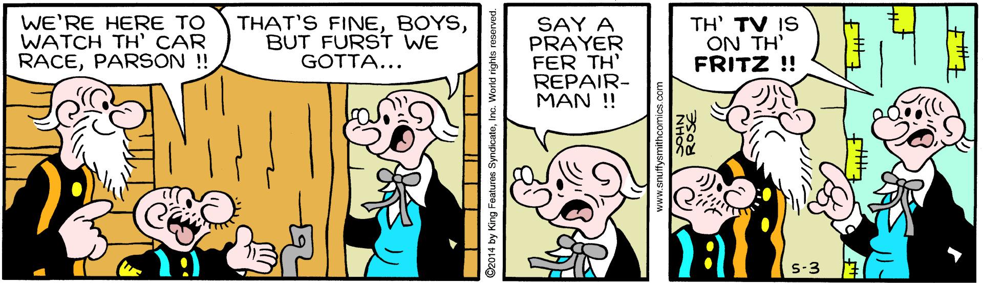 Humour OCR: WE'RE HERE TO WATCH TH' CAR RACEPARSON !! THAT'S FINEBUT FURST WE GOTTA... SAY A PRAYER FER TH' REPAIR- ??? ! TH' TV IS ON TH' FRITZ !! S-3 ©2014 by King Foatures SyndicateInc. World rights www.snuffysmithcomics.co WE'RE HERE TO WATCH TH' CAR RACEPARSON !! THAT'S FINEBUT FURST WE GOTTA... SAY A PRAYER FER TH' REPAIR- ??? ! TH' TV IS ON TH' FRITZ !! S-3 ©2014 by King Foatures SyndicateInc. World rights www.snuffysmithcomics.co