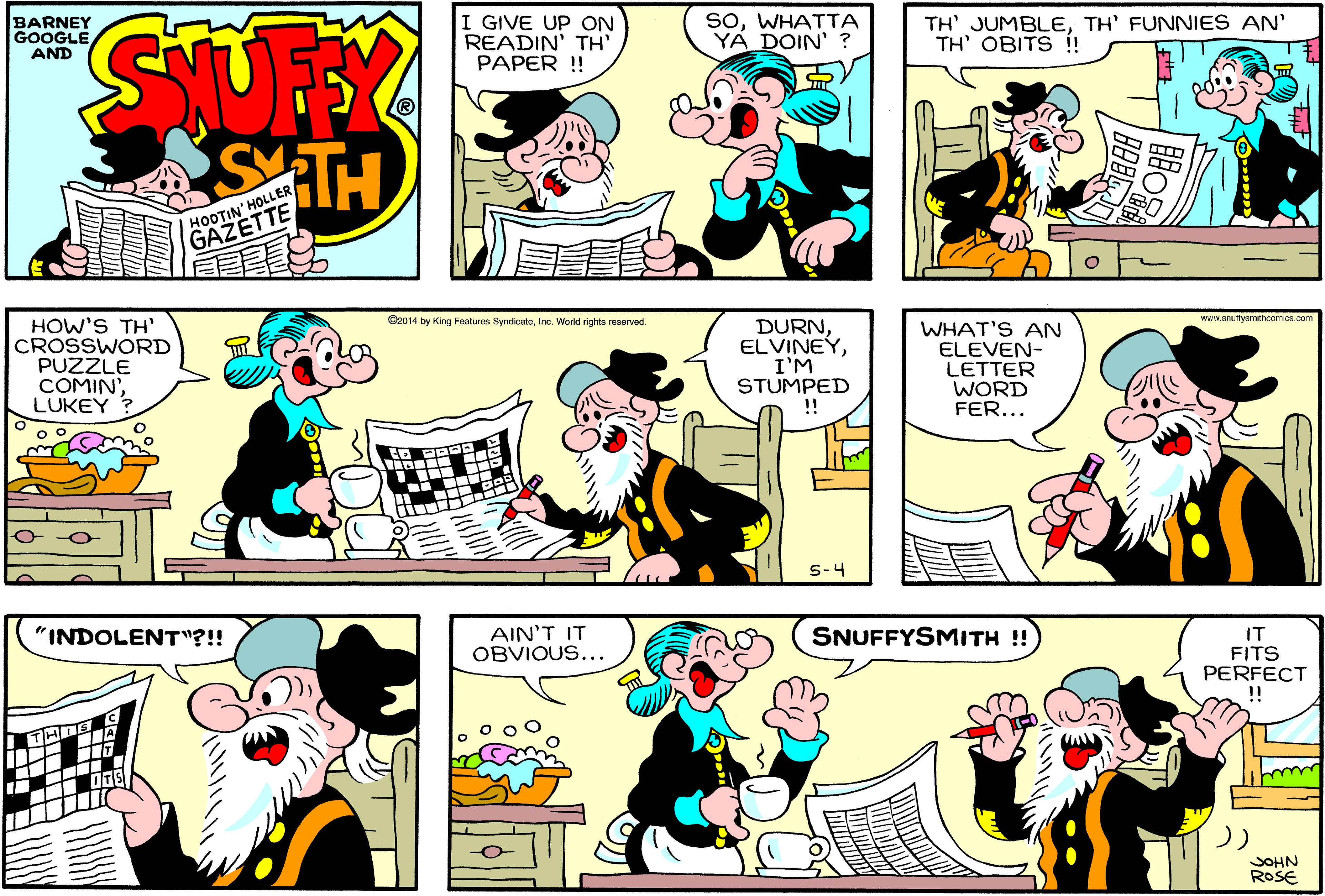 Yellow OCR: BARNEY GOOGLE AND I GIVE UP ON READIN' TH PAPER !! SoWHATTA YÁ DOIN' ? TH' JUMBLETH' FUNNIES AN' TH' OBITS í! STH HOOTIN' HOLLER GAZETTE HOW'S TH' CROSSWORD PUZZLE COMIN'LUKEY ? Cz014 by King Feoaturm SyndcateInc. World rights reserved. DURNI'M STUMPED !! www.snutysmthoomios oom WHAT'S AN ELEVEN- LETTER WORD FER... S-4 "INDOLENT"?!! AIN'T IT OBVIOUS... SNUFFYSMITH ! IT FITS PERFECT THUS I OTS JOHN ROSE BARNEY GOOGLE AND I GIVE UP ON READIN' TH PAPER !! SoWHATTA YÁ DOIN' ? TH' JUMBLETH' FUNNIES AN' TH' OBITS í! STH HOOTIN' HOLLER GAZETTE HOW'S TH' CROSSWORD PUZZLE COMIN'LUKEY ? Cz014 by King Feoaturm SyndcateInc. World rights reserved. DURNI'M STUMPED !! www.snutysmthoomios oom WHAT'S AN ELEVEN- LETTER WORD FER... S-4 "INDOLENT"?!! AIN'T IT OBVIOUS... SNUFFYSMITH ! IT FITS PERFECT THUS I OTS JOHN ROSE