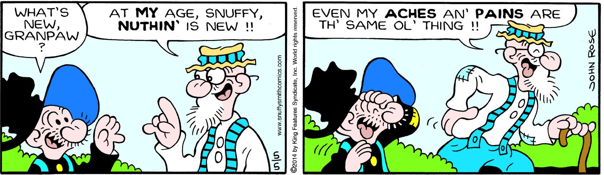 Font OCR: WHAT'S NEWGRANPAW AT MY AGENUTHIN' IS NEW !! EVEN MY ACHES AN' PAINS ARE TH' SAME OL' THING !! www.snuffysmithcomics.com 02014 by King Features SyndicateInc. World rights reserved. DOHN ROSE WHAT'S NEWGRANPAW AT MY AGENUTHIN' IS NEW !! EVEN MY ACHES AN' PAINS ARE TH' SAME OL' THING !! www.snuffysmithcomics.com 02014 by King Features SyndicateInc. World rights reserved. DOHN ROSE