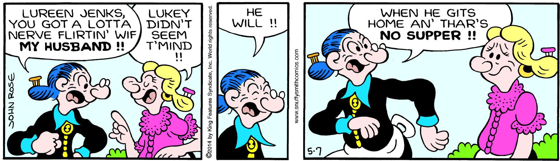 Gesture OCR: ?? WILL ! LUREEN JENKSYOU GOT A LOTTA NERVE FLIRTIN' WIFMY HUSBAND !! LUKEY DIDN'T SEEM T'MIND !! WHEN HE GITS HOME AN' THAR'S NO SUPPER ! 5-7 ?SOY NHOS ©2014 by King Features SyndicateInc. World rights reserved. www.snuttysmithcomics. com ?? WILL ! LUREEN JENKSYOU GOT A LOTTA NERVE FLIRTIN' WIFMY HUSBAND !! LUKEY DIDN'T SEEM T'MIND !! WHEN HE GITS HOME AN' THAR'S NO SUPPER ! 5-7 ?SOY NHOS ©2014 by King Features SyndicateInc. World rights reserved. www.snuttysmithcomics. com