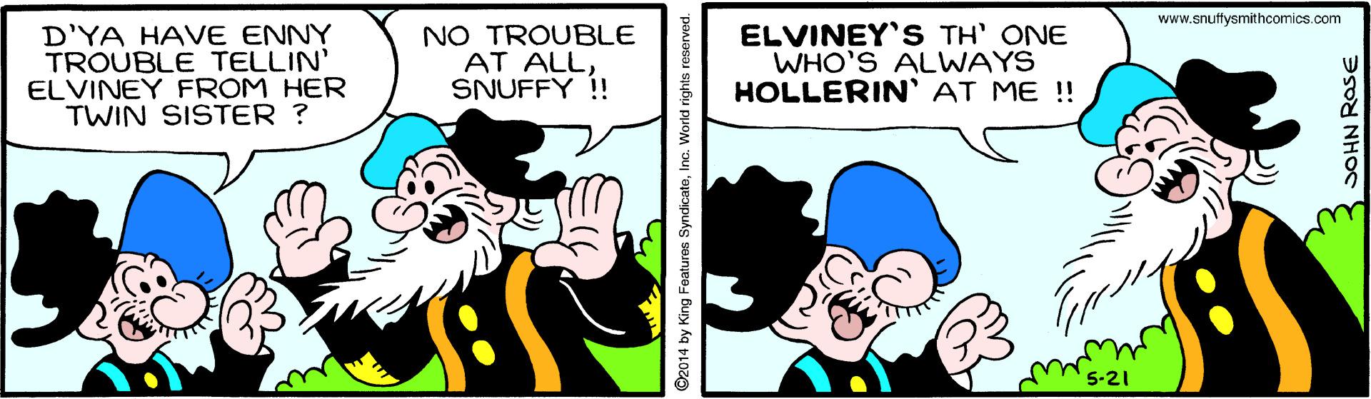 Gesture OCR: www.snuffysmithcomics.com D'YA HAVE ENNY TROUBLE TELLIN' ELVINEY FROM HER TWIN SISTER ? NO TROUBLE AT ALL SNUFFY !! ELVINEY'S TH' ONE WHO'S ALWAYS HOLLERIN' AT ME !! ©2014 by King Features SyndicateInc. Workld rights JOHN ROSE www.snuffysmithcomics.com D'YA HAVE ENNY TROUBLE TELLIN' ELVINEY FROM HER TWIN SISTER ? NO TROUBLE AT ALL SNUFFY !! ELVINEY'S TH' ONE WHO'S ALWAYS HOLLERIN' AT ME !! ©2014 by King Features SyndicateInc. Workld rights JOHN ROSE