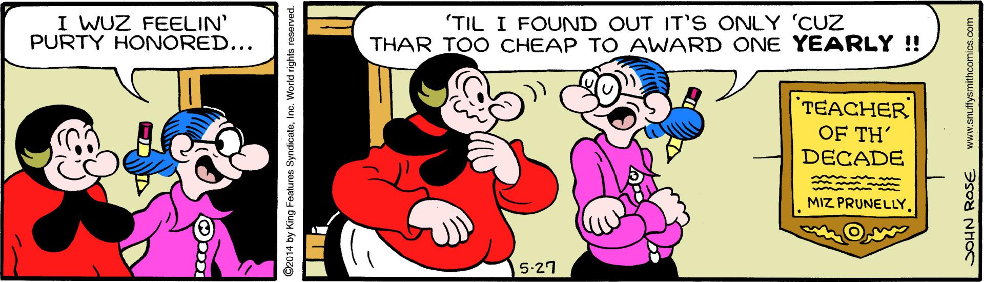 Art OCR: I WUZ FEELIN' PURTY HONORED... (TIL I FOUND OUT IT S ONLY 'CUZ THAR TOO CHEAP TO AWARD ONE YEARLY ! TEACHER OF TH' DECADE MIZ PRUNELLY5-27 ©2014 by King Featurese SyndicateInc. World rights reserved. JOHN ROSE www.snuffysmithcomics.com I WUZ FEELIN' PURTY HONORED... (TIL I FOUND OUT IT S ONLY 'CUZ THAR TOO CHEAP TO AWARD ONE YEARLY ! TEACHER OF TH' DECADE MIZ PRUNELLY5-27 ©2014 by King Featurese SyndicateInc. World rights reserved. JOHN ROSE www.snuffysmithcomics.com