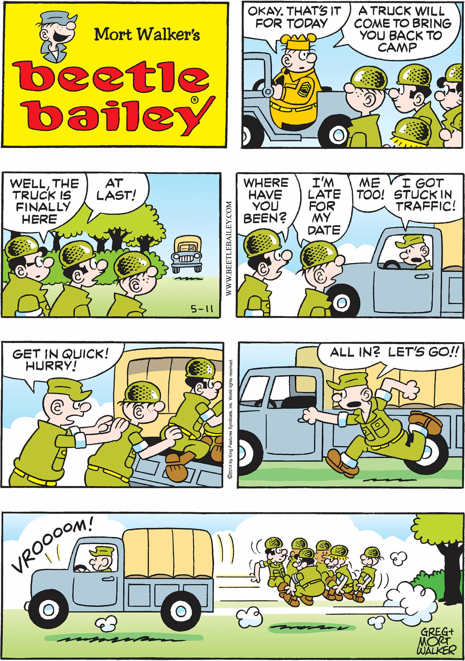 Yellow OCR: OKAY. THAT'S IT FOR TODAY A TRUCK WILL COME TO BRING YOU BACK TO CAMP OKAYSO WHERE'S THE / ALWAYS TRUCK? THEY'RE THIS ONE IS LATE- LATE Mort Walker's LATE beetle bailey WELLTHE TRUCK IS FINALLY HERE AT LAST! WHERE HAVE YOU BEEN? I'M LATE FOR MY DATE ME VI GOT TOO! STUCK IN TRAFFIC! GET IN QUICK! HURRY! 5-11 ALL IN? LET'S GO! VROO0OM! GREG+ MOT WALKER OKAY. THAT'S IT FOR TODAY A TRUCK WILL COME TO BRING YOU BACK TO CAMP OKAYSO WHERE'S THE / ALWAYS TRUCK? THEY'RE THIS ONE IS LATE- LATE Mort Walker's LATE beetle bailey WELLTHE TRUCK IS FINALLY HERE AT LAST! WHERE HAVE YOU BEEN? I'M LATE FOR MY DATE ME VI GOT TOO! STUCK IN TRAFFIC! GET IN QUICK! HURRY! 5-11 ALL IN? LET'S GO! VROO0OM! GREG+ MOT WALKER