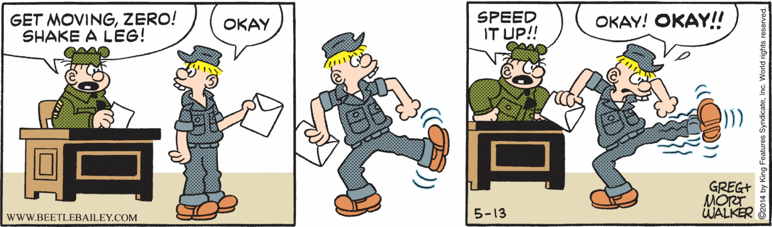 Drawing OCR: GET MOVINGZERO! SHAKE A LEG! SPEED IT UP! ???Y! ???Y! ???? GREG+ MORT WALKER 5-13 wwW.BEETLEBAILEY.COM GET MOVINGZERO! SHAKE A LEG! SPEED IT UP! ???Y! ???Y! ???? GREG+ MORT WALKER 5-13 wwW.BEETLEBAILEY.COM