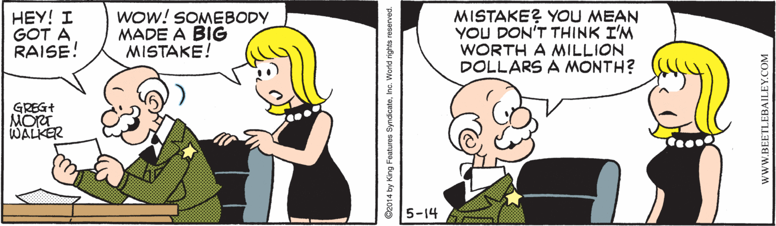 Gesture OCR: HEY! I GOT A RAISE! Wow! SOMEBODY MADE A BIG MISTAKE! MISTAKE? YOU MEAN YOU DON'T THINK I'M WORTH A MILLION DOLLARS A MONTH? GREG+ MORT WALKER 5-14 ©2014 by King Features SyndicateInc. World rights reserved. wWW.BEETLEBAILEY.COM HEY! I GOT A RAISE! Wow! SOMEBODY MADE A BIG MISTAKE! MISTAKE? YOU MEAN YOU DON'T THINK I'M WORTH A MILLION DOLLARS A MONTH? GREG+ MORT WALKER 5-14 ©2014 by King Features SyndicateInc. World rights reserved. wWW.BEETLEBAILEY.COM