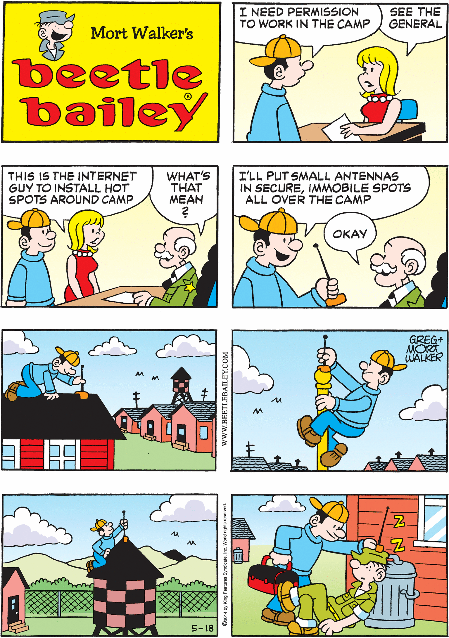 Publication OCR: I NEED PERMISSION TO WORK IN THE CAMP SEE THE GENERAL HE'S USUALLY HAPPY TO SEE ANYBODY WORK IN CAMP! Mort Walker's beetle bailey THIS IS THE INTERNET GUY TO INSTALL HOT SPOTS AROUND CAMP WHAT'S THAT ??AN I'LL PUT SMALL ANTENNAS IN SECUREIMMOBILE SPOTS ALL OVER THE CAMP OKAY GREG+ MORT WALKER 5-18 wwW.BEETLEBAILEY.COM I NEED PERMISSION TO WORK IN THE CAMP SEE THE GENERAL HE'S USUALLY HAPPY TO SEE ANYBODY WORK IN CAMP! Mort Walker's beetle bailey THIS IS THE INTERNET GUY TO INSTALL HOT SPOTS AROUND CAMP WHAT'S THAT ??AN I'LL PUT SMALL ANTENNAS IN SECUREIMMOBILE SPOTS ALL OVER THE CAMP OKAY GREG+ MORT WALKER 5-18 wwW.BEETLEBAILEY.COM