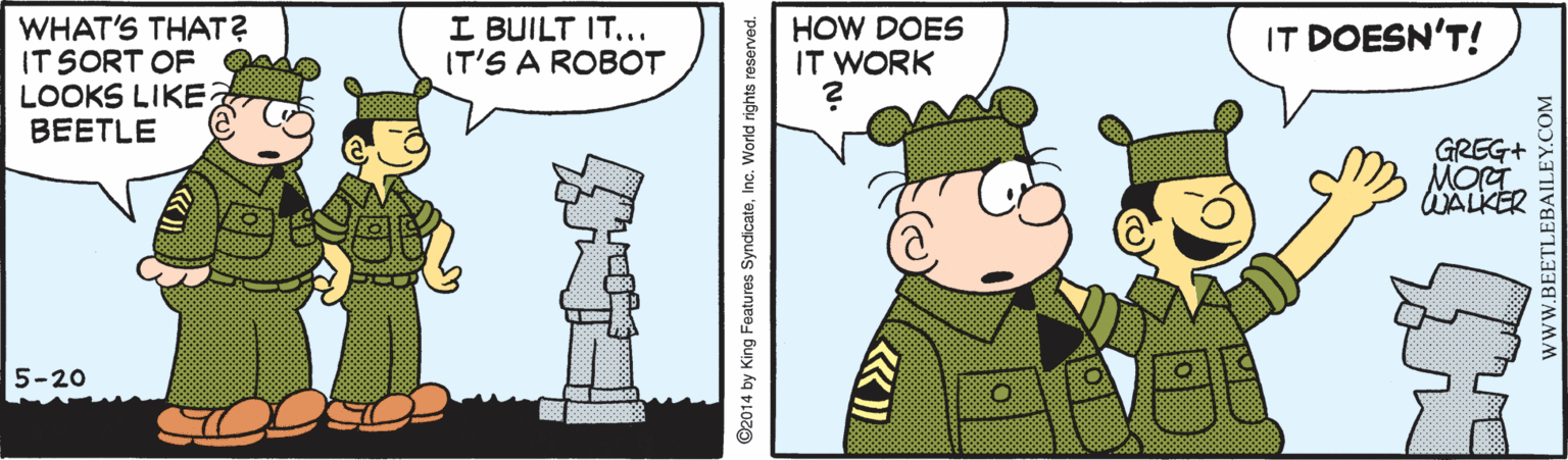 Line OCR: I BUILT IT... IT'S A ROBOT WHAT'S THAT? IT SORT OF LOOKS LIKE BEETLE HOW DOES IT WORK IT DOESN'T! GREG+ WALKER 5-20 ©2014 by King Features SyndicateInc. World rights reserved. www.BEETLEBAILEY.COM I BUILT IT... IT'S A ROBOT WHAT'S THAT? IT SORT OF LOOKS LIKE BEETLE HOW DOES IT WORK IT DOESN'T! GREG+ WALKER 5-20 ©2014 by King Features SyndicateInc. World rights reserved. www.BEETLEBAILEY.COM