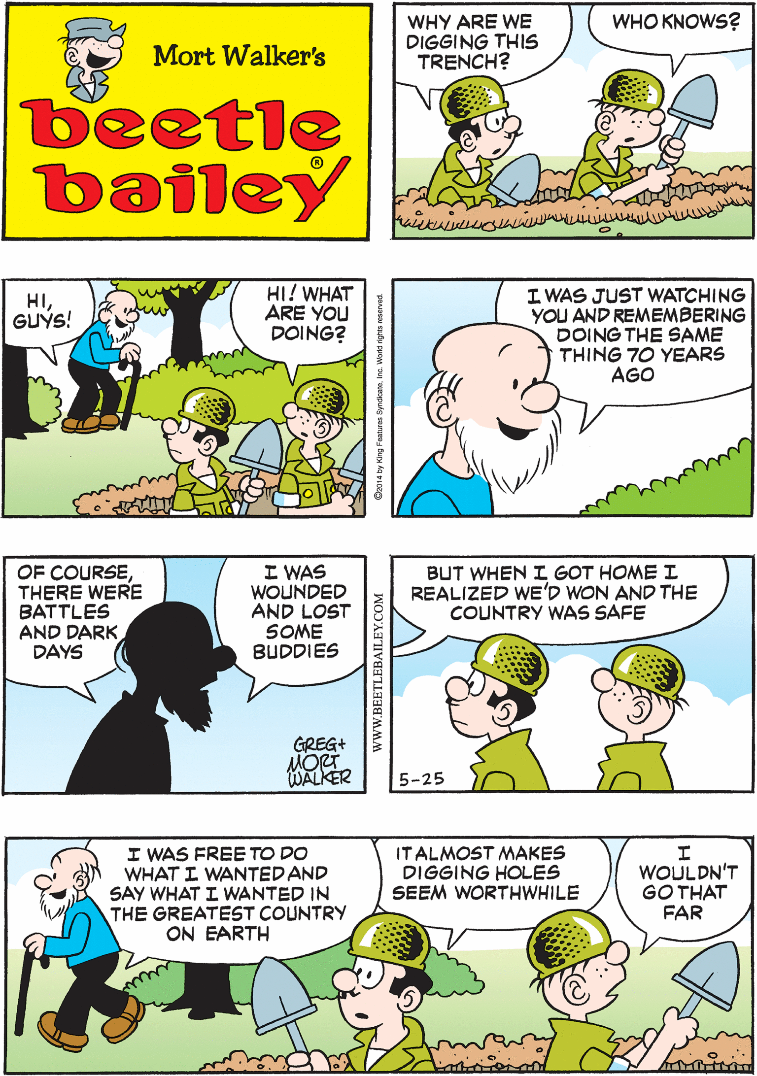 Sharing OCR: WHY ARE WE DIGGING THIS TRENCH? NOTHING THEY MAKE US DO EVER MAKES ANY SENSE WHO KNOWS? Mort Walker's beetle bailey HI! WHAT ARE YOU DOING? I WAS JUST WATCHING YOU AND REMEMBERING DOING THE SAME THING 70 YEARS AGO OF COURSETHERE WERE BATTLES AND DARK DAYS I WAS WOUNDED AND LOST SOME BUDDIES HIGUÝS! GREG+ WALKER BUT WHEN I GOT HOMEI REALIZED WE'D WON AND THE COUNTRY WAS SAFE I WAS FREE TO DO WHAT I WANTED AND SAY WHAT I WANTED IN THE GREATEST COUNTRY ON EARTH IT ALMOST MAKES DIGGING HOLES SEEM WORTHWHILE WOULDN'T GO THAT FAR 5-25 C2014 by King Foat www.BEETLEBAILEY.COM WHY ARE WE DIGGING THIS TRENCH? NOTHING THEY MAKE US DO EVER MAKES ANY SENSE WHO KNOWS? Mort Walker's beetle bailey HI! WHAT ARE YOU DOING? I WAS JUST WATCHING YOU AND REMEMBERING DOING THE SAME THING 70 YEARS AGO OF COURSETHERE WERE BATTLES AND DARK DAYS I WAS WOUNDED AND LOST SOME BUDDIES HIGUÝS! GREG+ WALKER BUT WHEN I GOT HOMEI REALIZED WE'D WON AND THE COUNTRY WAS SAFE I WAS FREE TO DO WHAT I WANTED AND SAY WHAT I WANTED IN THE GREATEST COUNTRY ON EARTH IT ALMOST MAKES DIGGING HOLES SEEM WORTHWHILE WOULDN'T GO THAT FAR 5-25 C2014 by King Foat www.BEETLEBAILEY.COM