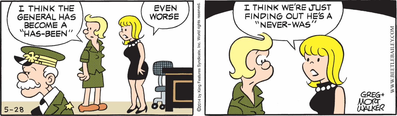 Animation OCR: I THINK THE GENERAL HAS BECOME A "HAS-BEEN" I THINK WE'RE JUST FINDING OUT HE'S A "NEVER-WAS EVEN WORSE GREG+ MOrT KALKÉR 5-28 ©2014 by King Features SyndicateInc. World rights reserved. WWW.BEETLEBAILEY.COM I THINK THE GENERAL HAS BECOME A "HAS-BEEN" I THINK WE'RE JUST FINDING OUT HE'S A "NEVER-WAS EVEN WORSE GREG+ MOrT KALKÉR 5-28 ©2014 by King Features SyndicateInc. World rights reserved. WWW.BEETLEBAILEY.COM