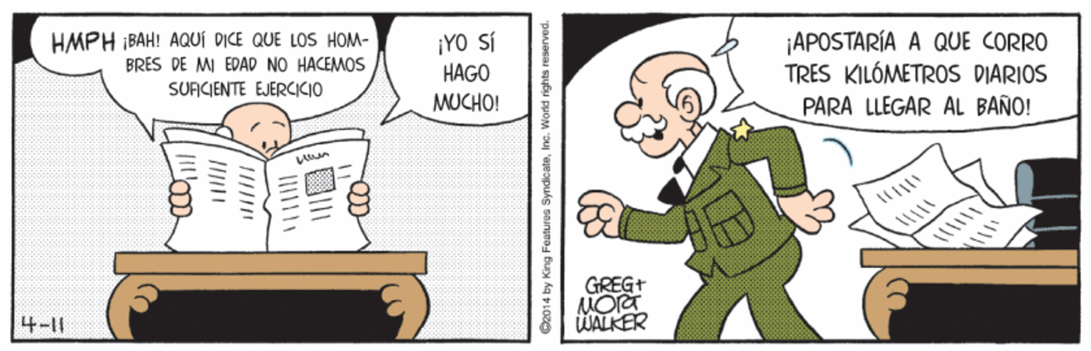 Mammal OCR: APOSTARÍA A QUE CORRO TRES KILÓMETROS DIARIOS PARA LLEGAR AL BAÑO! HMPH BAH! AQUÍ DICE QUE LOS HOM- BRES DE MI EDAD NO HACEMOS ¡YO SÍ HAGO SUFICIENTE EJERCICIO MUCHO! GREG+ 4-11 WALKER O2014 by King Features Syndic ateInc. World rights reserved APOSTARÍA A QUE CORRO TRES KILÓMETROS DIARIOS PARA LLEGAR AL BAÑO! HMPH BAH! AQUÍ DICE QUE LOS HOM- BRES DE MI EDAD NO HACEMOS ¡YO SÍ HAGO SUFICIENTE EJERCICIO MUCHO! GREG+ 4-11 WALKER O2014 by King Features Syndic ateInc. World rights reserved