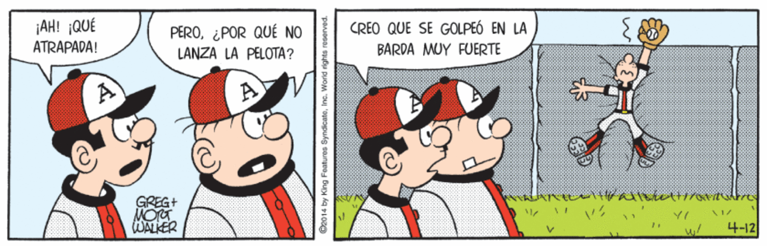 Mammal OCR: ¡AH! ¡QUÉ ATRAPADA! CREO QUE SE GOLPEÓ EN LA PERO¿POR QUÉ NO LANZA LÀ PELOTA? BARDA MUY FUERTE GREG+ MOTT WALKER 4-12 C2014 by King Foatures SyndicateInc. World rights reserved ¡AH! ¡QUÉ ATRAPADA! CREO QUE SE GOLPEÓ EN LA PERO¿POR QUÉ NO LANZA LÀ PELOTA? BARDA MUY FUERTE GREG+ MOTT WALKER 4-12 C2014 by King Foatures SyndicateInc. World rights reserved