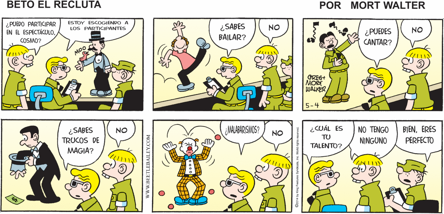 Rectangle OCR: ¿QUÉ COSMO ESTÁ ¡PARECE DIVERTIDO! MONTANDO UN ESPECTÁCULO PASA? Mort Walker's beto eI recluta ESTOY ESCOGIENDO A ¿PUEDO PARTICIPAR EN EL ESPECTÁCULO¿SABES BAILAR? LOS PARTICIPANTES NO ¿PUEDES NO COSMO? CANTAR? MOo GREG MORT WALKER 5-4 ¿MALABARISIMOS? ¿CUÁL ES NO TENGO BIENERES ¿SABES TRUCOS DE NO NO TU NINGUNO PERFECTO TALENTO? MAGIA? wwW.BEETLEBAILEY.COM ¿QUÉ COSMO ESTÁ ¡PARECE DIVERTIDO! MONTANDO UN ESPECTÁCULO PASA? Mort Walker's beto eI recluta ESTOY ESCOGIENDO A ¿PUEDO PARTICIPAR EN EL ESPECTÁCULO¿SABES BAILAR? LOS PARTICIPANTES NO ¿PUEDES NO COSMO? CANTAR? MOo GREG MORT WALKER 5-4 ¿MALABARISIMOS? ¿CUÁL ES NO TENGO BIENERES ¿SABES TRUCOS DE NO NO TU NINGUNO PERFECTO TALENTO? MAGIA? wwW.BEETLEBAILEY.COM