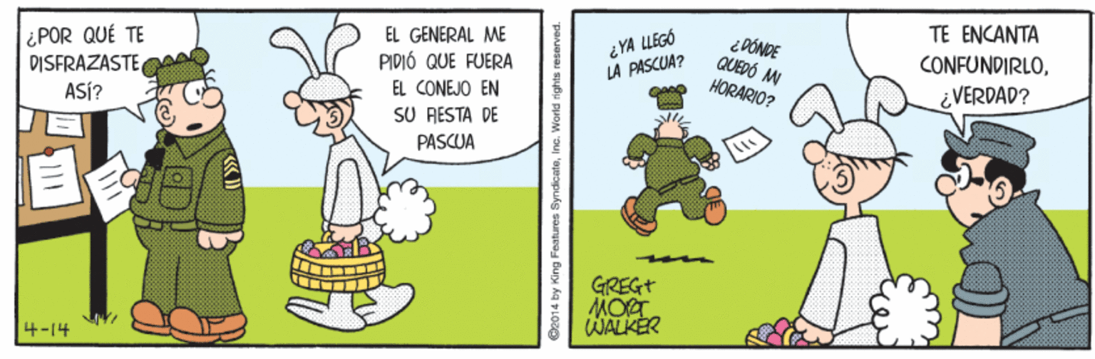 Pleased OCR: ¿POR QUÉ TE DISFRAZASTE ASÍ? EL GENERAL ME TE ENCANTA PIDIÓ QUE FUERA EL CONEJO EN SU RESTA DE iYA LLEGÓ LA PASCUA? i PÓNDE QUEDÓ M HORARIO? CONFUNDIRLOVERDAD? PASCUA GREGT MORT WALKER 4-14 O2014 by King Features SyndicateInc. World rights reserved. ¿POR QUÉ TE DISFRAZASTE ASÍ? EL GENERAL ME TE ENCANTA PIDIÓ QUE FUERA EL CONEJO EN SU RESTA DE iYA LLEGÓ LA PASCUA? i PÓNDE QUEDÓ M HORARIO? CONFUNDIRLOVERDAD? PASCUA GREGT MORT WALKER 4-14 O2014 by King Features SyndicateInc. World rights reserved.