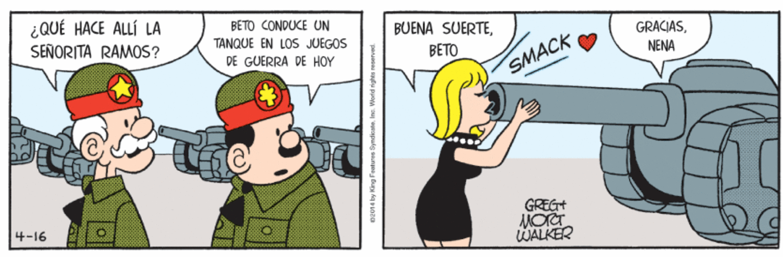 Humour OCR: ¿QUÉ HACE ALLÍ LA BETO CONDUCE UN TANQUE EN LOS JUEGOS SEÑORITA RAMOS? BUENA SUERTEDE GUERRA DE HOY BETO NENA SMACK GREG+ 4-16 WALKER 92 014 by King Features Syndicate. Ins. World righta reserved. ¿QUÉ HACE ALLÍ LA BETO CONDUCE UN TANQUE EN LOS JUEGOS SEÑORITA RAMOS? BUENA SUERTEDE GUERRA DE HOY BETO NENA SMACK GREG+ 4-16 WALKER 92 014 by King Features Syndicate. Ins. World righta reserved.