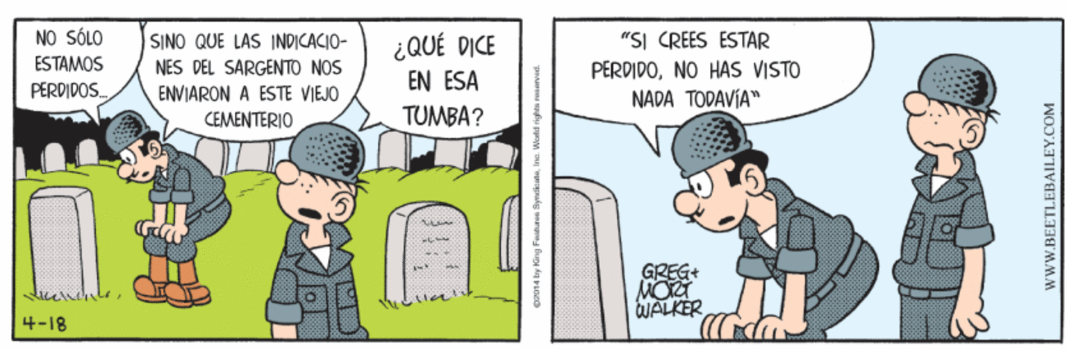 Conversation OCR: NO SÓLO ¿QUÉ DICE EN ESA "SI CREES ÉSTAR PERDIDONO HAS VISTO SINO QUE LAS INDICACIO- ESTAMOS NES DEL SÁRGENTO NOS ENVIARON A ESTE VIEJO PERDIDOS. NADA TODAVÍA" CEMENTERIO TUMBA? GREG+ MOU WALKER 4-18 pen 4 lay King Fatan SyndikaneIna Worlid righ BEETLEBAILEY.COM NO SÓLO ¿QUÉ DICE EN ESA "SI CREES ÉSTAR PERDIDONO HAS VISTO SINO QUE LAS INDICACIO- ESTAMOS NES DEL SÁRGENTO NOS ENVIARON A ESTE VIEJO PERDIDOS. NADA TODAVÍA" CEMENTERIO TUMBA? GREG+ MOU WALKER 4-18 pen 4 lay King Fatan SyndikaneIna Worlid righ BEETLEBAILEY.COM