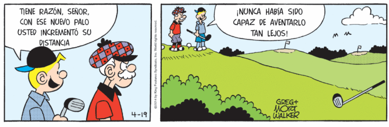 Rectangle OCR: ¡NUNCA HABÍA SIDO CAPAZ DE AVENTARLO TAN LEJOS! TIENE RAZÓNCON ESE NUEVO PALO USTED INCREMENTÓ SU DISTANCIA GREG+ MORT WALKER 4-19 ¡NUNCA HABÍA SIDO CAPAZ DE AVENTARLO TAN LEJOS! TIENE RAZÓNCON ESE NUEVO PALO USTED INCREMENTÓ SU DISTANCIA GREG+ MORT WALKER 4-19