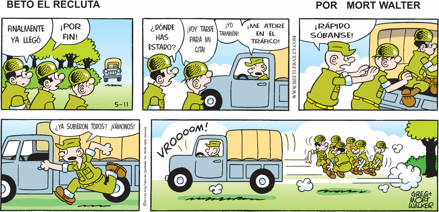 Car OCR: ¿DÓNDE ESTÁ EL TRANSPORTE? BIENESO ES TODO SIEMPRE PUES ESTE ESTÁ MUY VA A VENIR UN CAMIÓN VIENEN TARDE POR HOY Mort Walker's PARA LLEVARLOS AL CUARTEL TARDE beto el recluta ¡POR FIN! ¡RÁPIDO SÚBANSE! ¿DÓNDE ¡YO ??? ?AROE TAMBIÉN! PARA MI ANALMENTE ¡ME ATORÉ HAS EN EL YA LLEGÓ TRÁACO! ESTADO? CITA! 5-11 ¿YA SUBIERON TODOS? ¡VÁMONOS! VRO00OM GREG+ MORT WALKER www.BEETLEBAILEY.COM ¿DÓNDE ESTÁ EL TRANSPORTE? BIENESO ES TODO SIEMPRE PUES ESTE ESTÁ MUY VA A VENIR UN CAMIÓN VIENEN TARDE POR HOY Mort Walker's PARA LLEVARLOS AL CUARTEL TARDE beto el recluta ¡POR FIN! ¡RÁPIDO SÚBANSE! ¿DÓNDE ¡YO ??? ?AROE TAMBIÉN! PARA MI ANALMENTE ¡ME ATORÉ HAS EN EL YA LLEGÓ TRÁACO! ESTADO? CITA! 5-11 ¿YA SUBIERON TODOS? ¡VÁMONOS! VRO00OM GREG+ MORT WALKER www.BEETLEBAILEY.COM