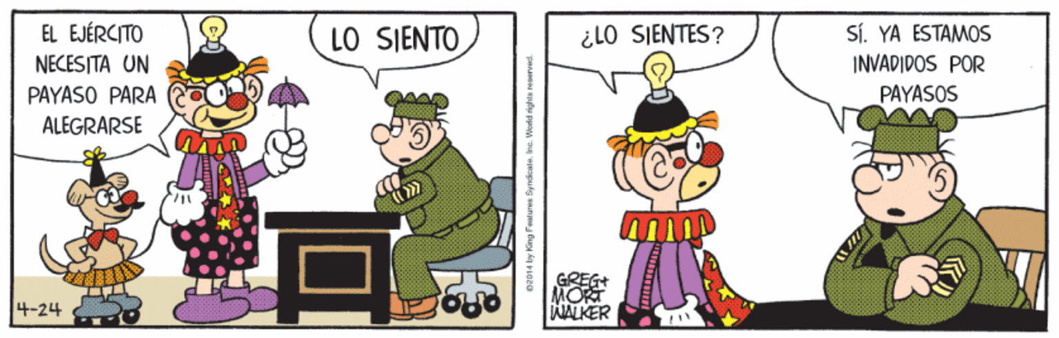 Drawing OCR: EL EJÉRCITO SÍ. YA ESTAMOS INVADIDOS POR LO SIENTO ¿LO SIENTES? NECESITA UN PAYASO PARA PAYASOS ALEGRARSE GREGt MORT WALKER 4-24 e2014 by King Feat ures By ndicateIne. World rights reer EL EJÉRCITO SÍ. YA ESTAMOS INVADIDOS POR LO SIENTO ¿LO SIENTES? NECESITA UN PAYASO PARA PAYASOS ALEGRARSE GREGt MORT WALKER 4-24 e2014 by King Feat ures By ndicateIne. World rights reer