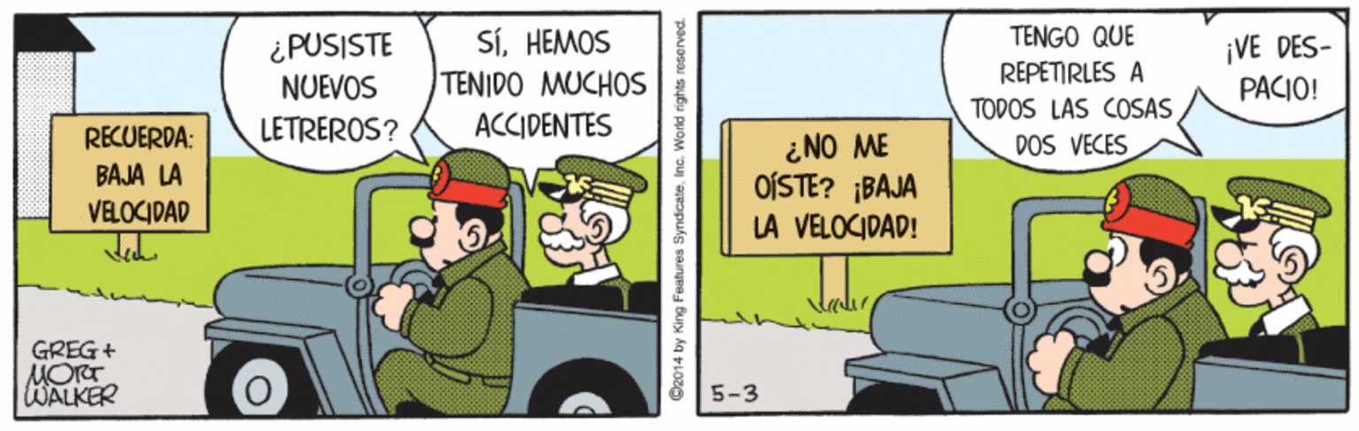 Fictional character OCR: TENGO QUE SíHEMOS TENIDO MUCHOS ¿PUSISTE ¡VE DES- PACIO! REPETIRLES A TODOS LAS COSAS DOS VECES NUEVOS RECUERDA: LETREROS? ACCIDENTES i NO ME OÍSTE? ¡BAJA BAJA LA VELOCIDAD Jeh LA VELOCIDAD! GREG+ MORT WALKER 5-3 D2014 by King Features SyndcateInc. World rights neserve TENGO QUE SíHEMOS TENIDO MUCHOS ¿PUSISTE ¡VE DES- PACIO! REPETIRLES A TODOS LAS COSAS DOS VECES NUEVOS RECUERDA: LETREROS? ACCIDENTES i NO ME OÍSTE? ¡BAJA BAJA LA VELOCIDAD Jeh LA VELOCIDAD! GREG+ MORT WALKER 5-3 D2014 by King Features SyndcateInc. World rights neserve