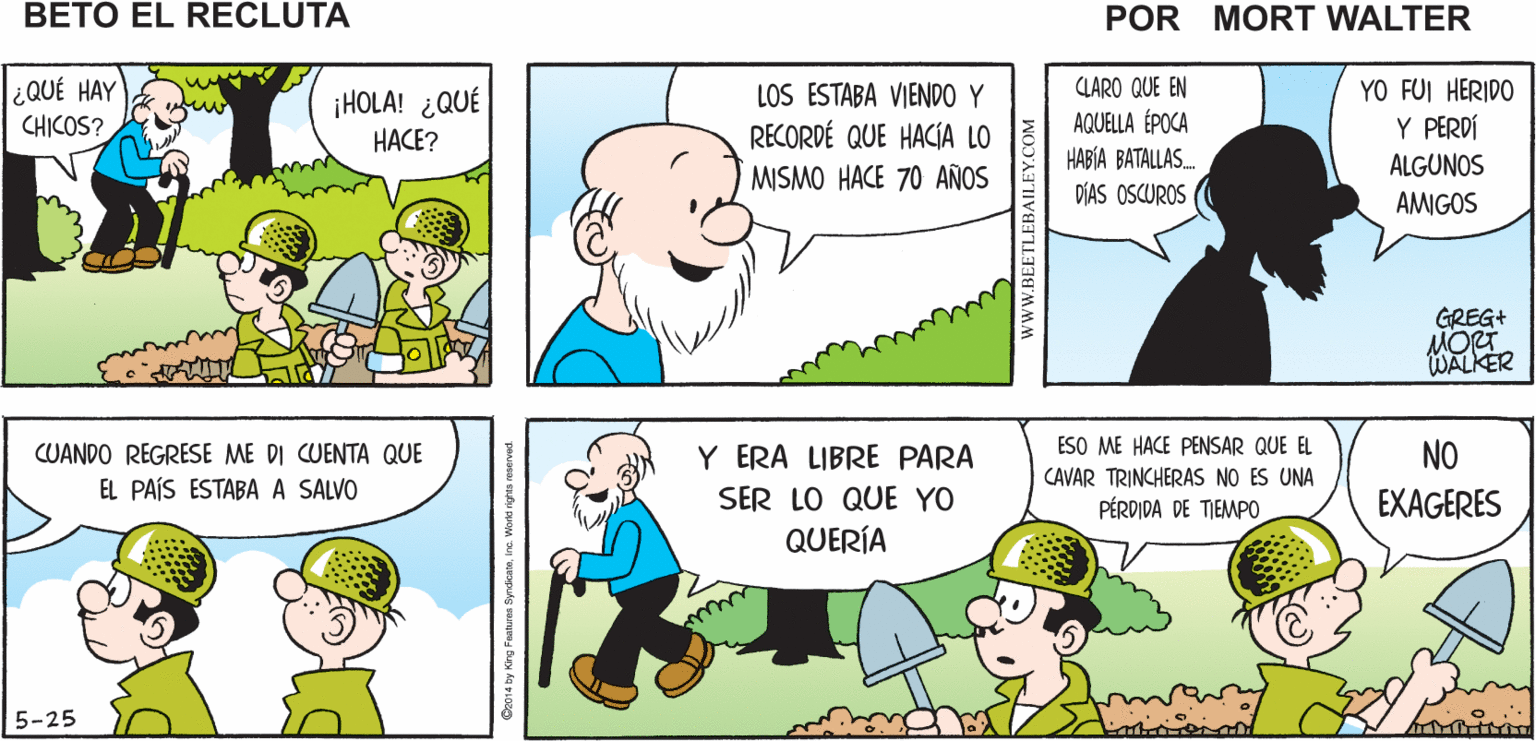 Organ OCR: ¿POR QUÉ ESTAMOS CAVANDO ESTÁ ¿QUIÉN SABE? NADA DE LO QUE Mort Walker's NOS ORDENAN HACE TRINCHERA? SENTIDO beto eI recluta ¿QUÉ HAY CHICOS? ¡HOLA! ¿QUÉ HACE? LOS ESTABA VIENDO Y RECORDÉ QUE HACIA LO MISMO HACE 70 AÑOS CLARO QUE EN AQUELLA ÉPOCA YO FUI HERIDO Y PERDÍ HABÍA BATALLAS. DÍAS OSCUROS ALGUNOS AMIGOS GREG+ MORT WALKER CUANDO REGRESE ME DI CUENTA QUE Y ERA LIBRE PARA ESO ME HACE PENSAR QUE EL NO CAVAR TRINCHERAS NO ES UNA EL PAÍS ESTABA A SALVO SER LO QUE YO PÉRDIDA DE TIEMPO EXAGERES QUERÍA 5-25 C2014 by King Foetren SyndkonteInc. Workd rgta reon www.BEETLEBAILEY.COM ¿POR QUÉ ESTAMOS CAVANDO ESTÁ ¿QUIÉN SABE? NADA DE LO QUE Mort Walker's NOS ORDENAN HACE TRINCHERA? SENTIDO beto eI recluta ¿QUÉ HAY CHICOS? ¡HOLA! ¿QUÉ HACE? LOS ESTABA VIENDO Y RECORDÉ QUE HACIA LO MISMO HACE 70 AÑOS CLARO QUE EN AQUELLA ÉPOCA YO FUI HERIDO Y PERDÍ HABÍA BATALLAS. DÍAS OSCUROS ALGUNOS AMIGOS GREG+ MORT WALKER CUANDO REGRESE ME DI CUENTA QUE Y ERA LIBRE PARA ESO ME HACE PENSAR QUE EL NO CAVAR TRINCHERAS NO ES UNA EL PAÍS ESTABA A SALVO SER LO QUE YO PÉRDIDA DE TIEMPO EXAGERES QUERÍA 5-25 C2014 by King Foetren SyndkonteInc. Workd rgta reon www.BEETLEBAILEY.COM