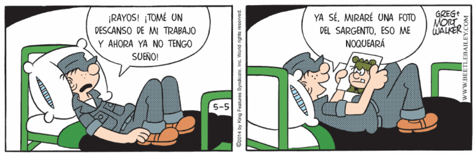 Humour OCR: GREG+ MORT WALKER YA SÉMIRARÉ UNA FOTO ¡RAYOS! ¡TOMÉ UN DESCANSO DE M TRABAJO DEL SARGENTOESO ME NOQUEARÁ Y AHORA YA NO TENGO SUEÑO! 5-5 C2014 by King Features SyndicateInc. Werld rights reserved. wwW.BEETLEBAILEY.COM GREG+ MORT WALKER YA SÉMIRARÉ UNA FOTO ¡RAYOS! ¡TOMÉ UN DESCANSO DE M TRABAJO DEL SARGENTOESO ME NOQUEARÁ Y AHORA YA NO TENGO SUEÑO! 5-5 C2014 by King Features SyndicateInc. Werld rights reserved. wwW.BEETLEBAILEY.COM