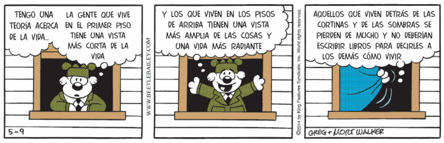 Sharing OCR: AQUELLOS QUE VIVEN DETRÁS DE LAS LA GENTE QUE VIVE TEORÍA ACERCA EN EL PRIMER PISO TJENE UNA VISTA MÁS CORTA DE LA Y LOS QUE VIVEN EN LOS PISOS DE ARRIBA TIENEN UNA VISTA MÁS AMPLJA DE LAS COSAS Y UNA VIDA MÁS RADIANTE TENGO UNA CORTINAS Y DE LAS SOMBRAS SE DE LA VIDA. PIERDEN DE MUCHO Y NO DEBERÍAN ESCRIBIR LIBROS PARA DECIRLES A VIDA LOS DEMÁS CÓMO VIVIR 5-9 GREG+MORT WALKER www.BEETLEBAILEY.COM AQUELLOS QUE VIVEN DETRÁS DE LAS LA GENTE QUE VIVE TEORÍA ACERCA EN EL PRIMER PISO TJENE UNA VISTA MÁS CORTA DE LA Y LOS QUE VIVEN EN LOS PISOS DE ARRIBA TIENEN UNA VISTA MÁS AMPLJA DE LAS COSAS Y UNA VIDA MÁS RADIANTE TENGO UNA CORTINAS Y DE LAS SOMBRAS SE DE LA VIDA. PIERDEN DE MUCHO Y NO DEBERÍAN ESCRIBIR LIBROS PARA DECIRLES A VIDA LOS DEMÁS CÓMO VIVIR 5-9 GREG+MORT WALKER www.BEETLEBAILEY.COM
