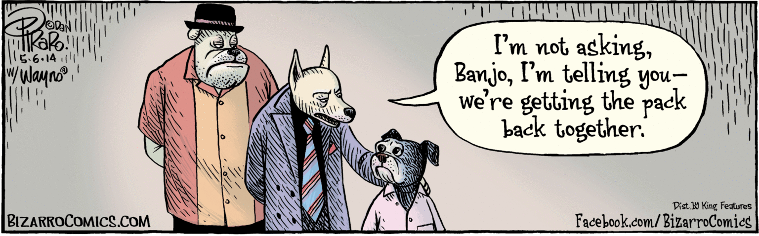 Hat OCR: BIZARROCOMICS.COM WL OVAN I'm not askingI'm telling you- we're getting the pack back together. l15:6.141111'1 wwayno Dist Y King Features Facebook.com/BizarroComies BIZARROCOMICS.COM WL OVAN I'm not askingI'm telling you- we're getting the pack back together. l15:6.141111'1 wwayno Dist Y King Features Facebook.com/BizarroComies