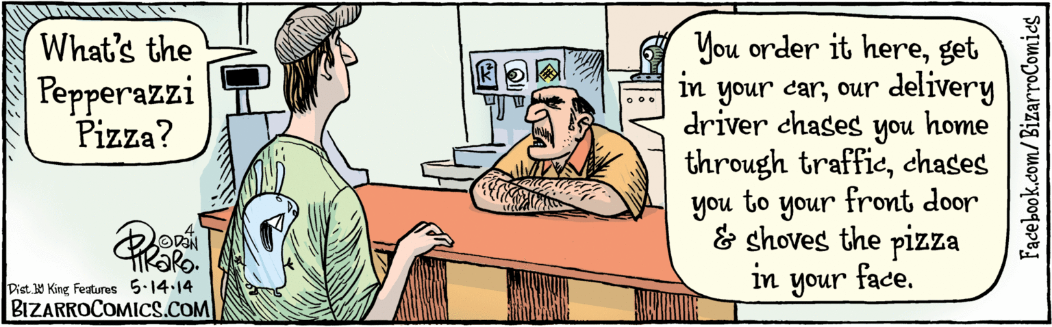 Cartoon OCR: Facebook.com/BizarroComics Dist Y King featuras You order it hereget in your carour delivery driver chases What's the Pepperazzi Pizza? home you through trafficchases front door to your & shoves the pizza face. you in your TiRaRo ?14-14 BIZARROCOMICS.COM ??(? Facebook.com/BizarroComics Dist Y King featuras You order it hereget in your carour delivery driver chases What's the Pepperazzi Pizza? home you through trafficchases front door to your & shoves the pizza face. you in your TiRaRo ? 14-14 BIZARROCOMICS.COM ??(?
