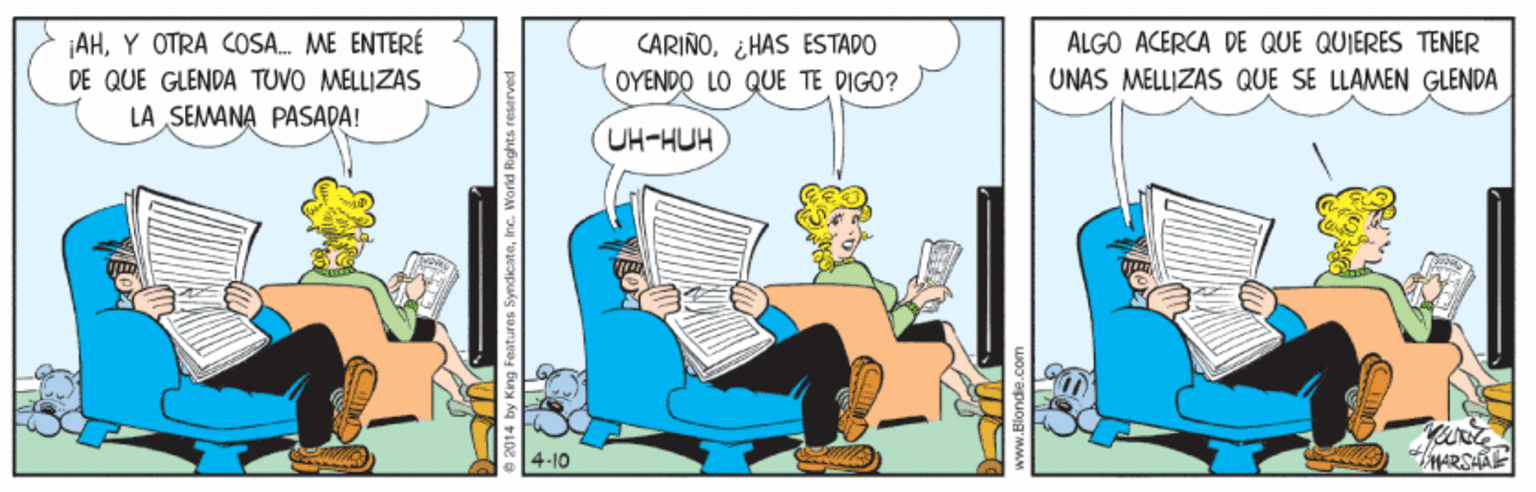 Fiction OCR: AHY OTRA OSA. ME ENTERÉ DE QUE GLENDA TUVO MELLIZAS CARIÑO¿HAS ESTADO ALGO ACERCA DE QUE QUIERES TENER OYENDO LO QUE TE DIGO? UNAS MELLIZAS QUE SE LLAMEN GLENDA LA SEMANA PASADA! UH-HUH 4-10 e2014 by King Features SyndicateInc. Warld Rights reser AHY OTRA OSA. ME ENTERÉ DE QUE GLENDA TUVO MELLIZAS CARIÑO¿HAS ESTADO ALGO ACERCA DE QUE QUIERES TENER OYENDO LO QUE TE DIGO? UNAS MELLIZAS QUE SE LLAMEN GLENDA LA SEMANA PASADA! UH-HUH 4-10 e2014 by King Features SyndicateInc. Warld Rights reser