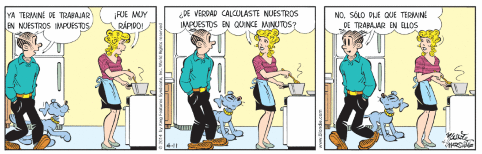 People OCR: ¡FUE MUY RÁPIDO! ¿DE VERDAD CALCULASTE NUESTROS IMPUESTOS EN QUINCE MINUTOS? NOSÓLO DIJE QUE TERMINÉ YA TERMINÉ DE TRABAJAR EN NUESTROS IMPUESTOS DE TRABAJAR EN ELLOS 4-11 e 2014 by King F www.Blondie.co ¡FUE MUY RÁPIDO! ¿DE VERDAD CALCULASTE NUESTROS IMPUESTOS EN QUINCE MINUTOS? NOSÓLO DIJE QUE TERMINÉ YA TERMINÉ DE TRABAJAR EN NUESTROS IMPUESTOS DE TRABAJAR EN ELLOS 4-11 e 2014 by King F www.Blondie.co
