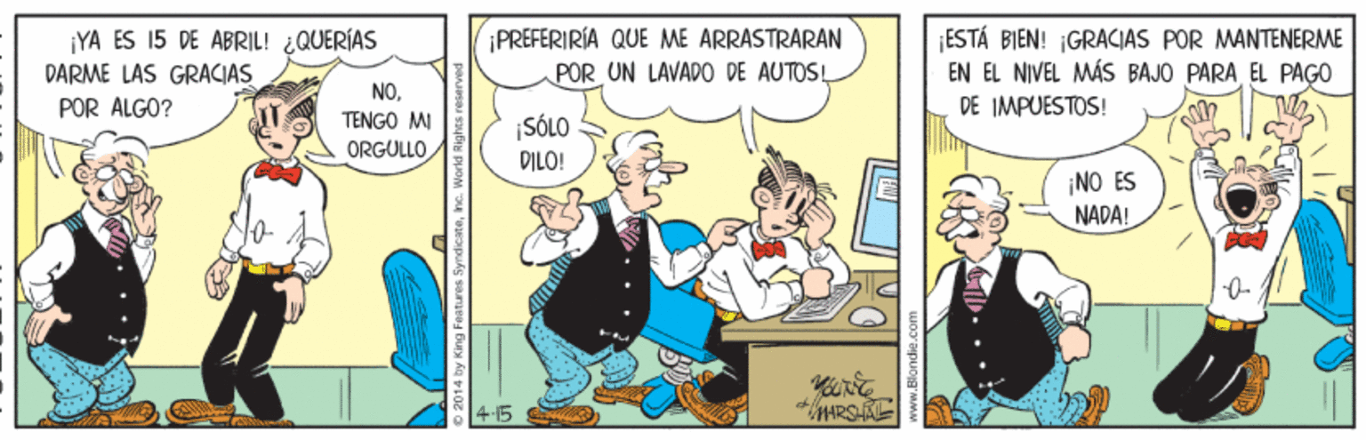 Tie OCR: ¡YA ES 15 DE ABRIL! ¿QUERÍAS DARME LAS GRACIAS POR ALGO? ¡PREFERIRÍA QUE ME ARRASTRARAN POR UN LAVADO DE AUTOS! ESTÁ BIEN! ¡GRACIAS POR MANTENERME EN EL NIVEL MÁS BAJO PARA EL PAGO DE IMPUESTOS! NOTENGO MI ¡SÓLO DILO! ORGULLO ¡NO ES NADA! 415 ... LEN ¡YA ES 15 DE ABRIL! ¿QUERÍAS DARME LAS GRACIAS POR ALGO? ¡PREFERIRÍA QUE ME ARRASTRARAN POR UN LAVADO DE AUTOS! ESTÁ BIEN! ¡GRACIAS POR MANTENERME EN EL NIVEL MÁS BAJO PARA EL PAGO DE IMPUESTOS! NOTENGO MI ¡SÓLO DILO! ORGULLO ¡NO ES NADA! 415 ... LEN