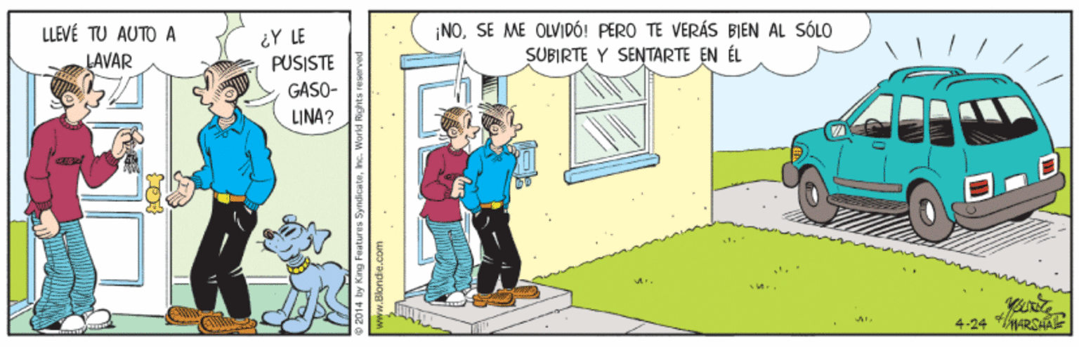 Drawing OCR: LLEVÉ TU AUTO A LAVAR ¿Y LE PUSISTE NOSE ME OLVIDÓ! PERO TE VERÁS BIEN AL SÓLO SÜBIRTE Y SENTARTE EN ÉL GASO- LINA? 4-24 ARSHA 2014 by King Features Syndicatewww.Blondie.com LLEVÉ TU AUTO A LAVAR ¿Y LE PUSISTE NOSE ME OLVIDÓ! PERO TE VERÁS BIEN AL SÓLO SÜBIRTE Y SENTARTE EN ÉL GASO- LINA? 4-24 ARSHA 2014 by King Features Syndicate