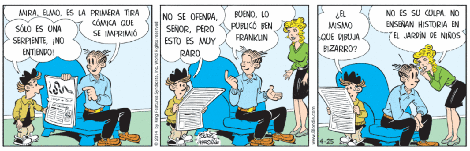 Comics OCR: SÓLO ÉS UNA SERPIENTE¡NO ENTIENDO! MIRAES LA PRIMERA TIRA CÓMICA QUE SE IMPRIMIÓ NO SE OFENDAPERO ESTO ÉS MUY RARO BUENOLO PUBLICÓ BEN FRANKLIN ¿EL MISMO QUE DIBUJA NO ES SU CULPA. NO ENSEÑAN HISTORIA EN 7EL JARDÍN DE NIÑOS BIZARRO? 25 SÓLO ÉS UNA SERPIENTE¡NO ENTIENDO! MIRAES LA PRIMERA TIRA CÓMICA QUE SE IMPRIMIÓ NO SE OFENDAPERO ESTO ÉS MUY RARO BUENOLO PUBLICÓ BEN FRANKLIN ¿EL MISMO QUE DIBUJA NO ES SU CULPA. NO ENSEÑAN HISTORIA EN 7EL JARDÍN DE NIÑOS BIZARRO? 25
