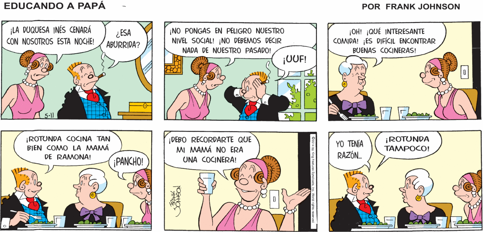 Organism OCR: EDUCANDO A ¡OTRA CENA CON UNA ¡POR SUERTE TENGO MIS TAPONES PARA LOS OÍDOS! CHARLATANA! PAPÁ LA DUQUESA INÉS CENARÁ CON NOSOTROS ESTA NOCHE! ¿ESA ABURRIDA? ¡NO PONGAS EN PELIGRO NUESTRO NIVEL SOCIAL! ¡NO DEBEMOS DECIR NADA DE NUESTRO PASADO! ¡OH! ¡QUÉ INTERESANTE COMIDA! ¡ES DIFÍCIL ENCONTRAR BUENAS COCINERAS! ¡UUF! A 5-) ¡ROTUNDA COCINA TAN BIEN COMO LA MAMÁ DE RAMONA! ¡DEBO RECORDARTE QUE MI MAMÁ NO ERA YO TENÍA RAZÓN. ¡ROTUNDA TAMPOCO! PANCHO! UNA COCINERA! Yhoa EDUCANDO A ¡OTRA CENA CON UNA ¡POR SUERTE TENGO MIS TAPONES PARA LOS OÍDOS! CHARLATANA! PAPÁ LA DUQUESA INÉS CENARÁ CON NOSOTROS ESTA NOCHE! ¿ESA ABURRIDA? ¡NO PONGAS EN PELIGRO NUESTRO NIVEL SOCIAL! ¡NO DEBEMOS DECIR NADA DE NUESTRO PASADO! ¡OH! ¡QUÉ INTERESANTE COMIDA! ¡ES DIFÍCIL ENCONTRAR BUENAS COCINERAS! ¡UUF! A 5-) ¡ROTUNDA COCINA TAN BIEN COMO LA MAMÁ DE RAMONA! ¡DEBO RECORDARTE QUE MI MAMÁ NO ERA YO TENÍA RAZÓN. ¡ROTUNDA TAMPOCO! PANCHO! UNA COCINERA! Yhoa