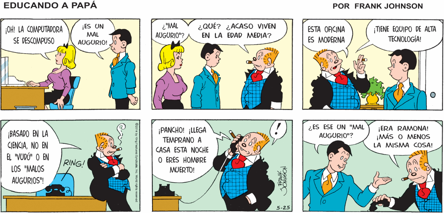 Yellow OCR: ¡RAYOS! EDUCANDO A SUCEDIÓ DE NUEVO! PAPÁ JOHNSON FRANK ¿"MAL AUGURIO"? ¿QUÉ? ¿ACAS0 VIVEN ¡ES UN MAL AUGURIO! ESTA OFICINA ¡OH! LA COMPUTADORA TIENE EQUIPO DE ALTA TECNOLOGÍA! EN LA EDAD MEDIA? SE DESCOMPUSO ES MODERNA ¿ES ESE UN "MAL AUGURIO"? ¡ERA RAMONA! ¡MÁS O MENOS LA MISMA COSA! ¡PANCHO! ¡LLEGA ¡BASADO EN LA CJENCIANO EN EL "VUDÚ" O EN LOS "MALOS TEMPRANO A CASA ESTA NOCHE RING! O ERES HOMBRE MUERTO! AUGURIOS"! 5-25 ¡RAYOS! EDUCANDO A SUCEDIÓ DE NUEVO! PAPÁ JOHNSON FRANK ¿"MAL AUGURIO"? ¿QUÉ? ¿ACAS0 VIVEN ¡ES UN MAL AUGURIO! ESTA OFICINA ¡OH! LA COMPUTADORA TIENE EQUIPO DE ALTA TECNOLOGÍA! EN LA EDAD MEDIA? SE DESCOMPUSO ES MODERNA ¿ES ESE UN "MAL AUGURIO"? ¡ERA RAMONA! ¡MÁS O MENOS LA MISMA COSA! ¡PANCHO! ¡LLEGA ¡BASADO EN LA CJENCIANO EN EL "VUDÚ" O EN LOS "MALOS TEMPRANO A CASA ESTA NOCHE RING! O ERES HOMBRE MUERTO! AUGURIOS"! 5-25