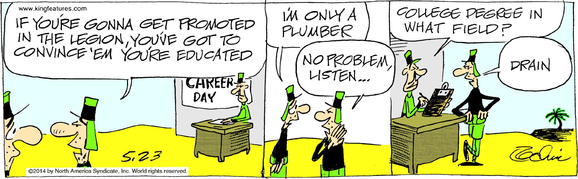 Parallel OCR: IM ONLY A PLUMBER www.kingfeatures.com GOUEGE DEGREE IN WHAT FIELD? IF YOURE GONNA GET FROMOTED IN THE LEGIONYOUVE GOT TO CONVINCE 'EM YOURE EDUCATED NO PROBLEMLISTEN.. DRAIN CAREER DAY S23 ©2014 by North America SyndicateInc. World rights reserved. IM ONLY A PLUMBER www.kingfeatures.com GOUEGE DEGREE IN WHAT FIELD? IF YOURE GONNA GET FROMOTED IN THE LEGIONYOUVE GOT TO CONVINCE 'EM YOURE EDUCATED NO PROBLEMLISTEN.. DRAIN CAREER DAY S23 ©2014 by North America SyndicateInc. World rights reserved.